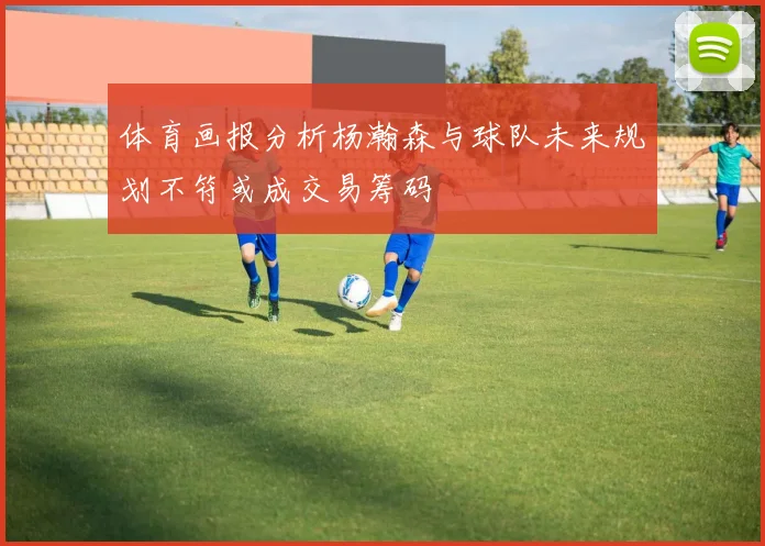 体育画报分析杨瀚森与球队未来规划不符或成交易筹码