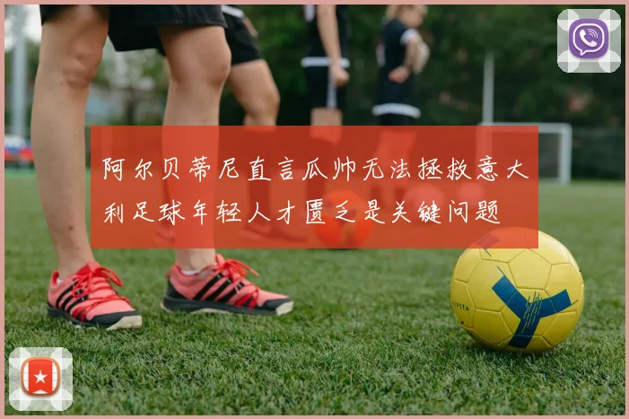 阿尔贝蒂尼直言瓜帅无法拯救意大利足球年轻人才匮乏是关键问题