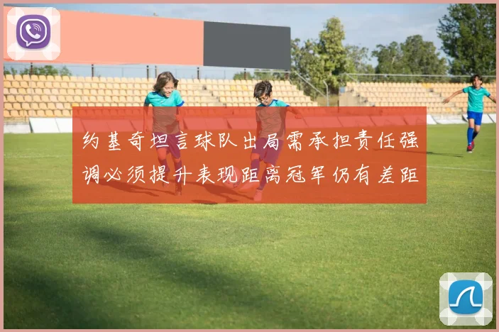 约基奇坦言球队出局需承担责任强调必须提升表现距离冠军仍有差距