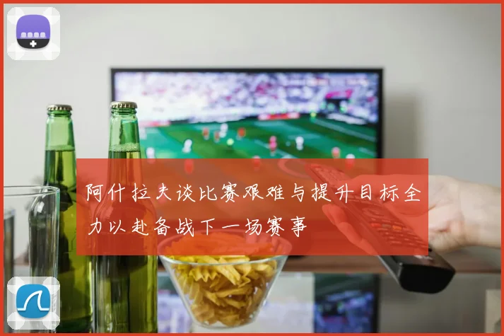 阿什拉夫谈比赛艰难与提升目标全力以赴备战下一场赛事