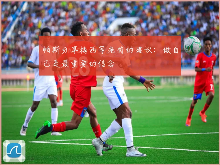 帕斯分享梅西等老将的建议：做自己是最重要的信念