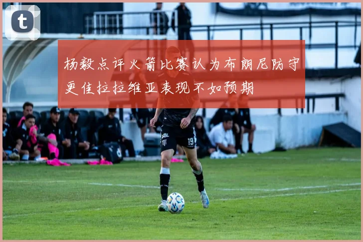杨毅点评火箭比赛认为布朗尼防守更佳拉拉维亚表现不如预期