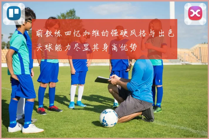 前教练回忆加维的强硬风格与出色头球能力尽显其身高优势