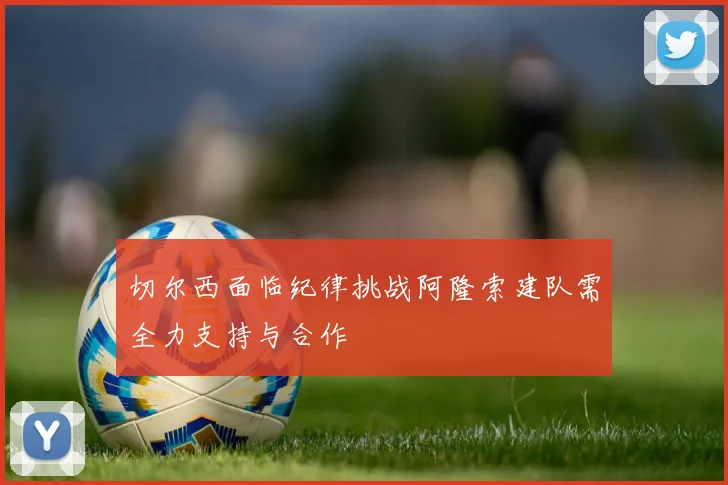 切尔西面临纪律挑战阿隆索建队需全力支持与合作