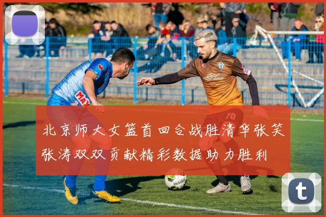 北京师大女篮首回合战胜清华张笑张涛双双贡献精彩数据助力胜利