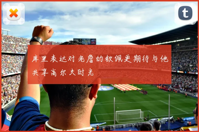 库里表达对老詹的钦佩更期待与他共享高尔夫时光