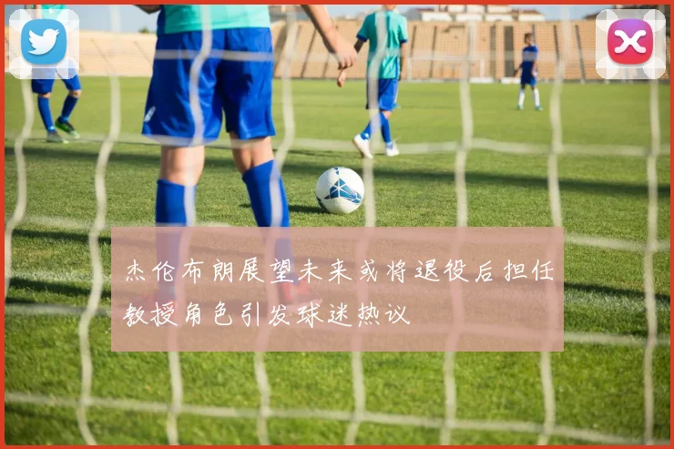 杰伦布朗展望未来或将退役后担任教授角色引发球迷热议