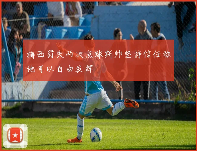 梅西罚失两次点球斯帅坚持信任称他可以自由发挥