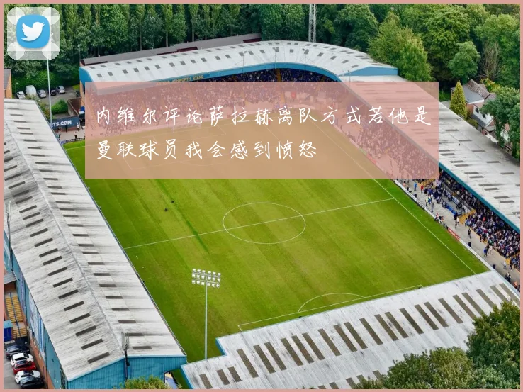 内维尔评论萨拉赫离队方式若他是曼联球员我会感到愤怒