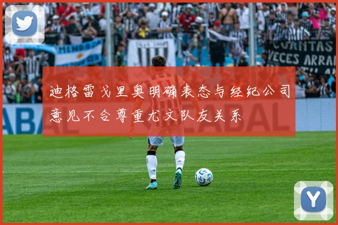 迪格雷戈里奥明确表态与经纪公司意见不合尊重尤文队友关系
