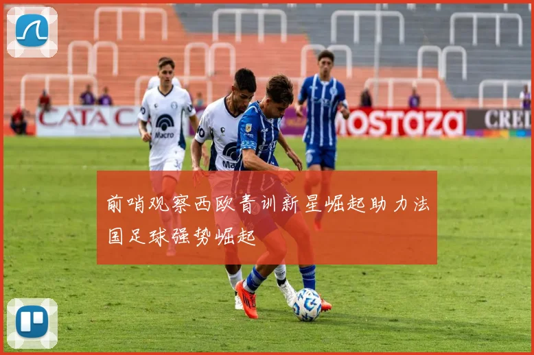 前哨观察西欧青训新星崛起助力法国足球强势崛起