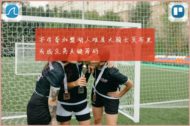 字母哥加盟湖人难度大骑士莫布里或成交易关键筹码