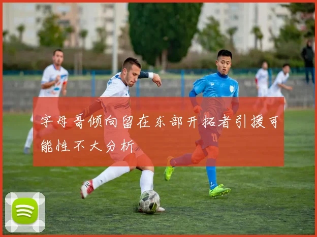 字母哥倾向留在东部开拓者引援可能性不大分析