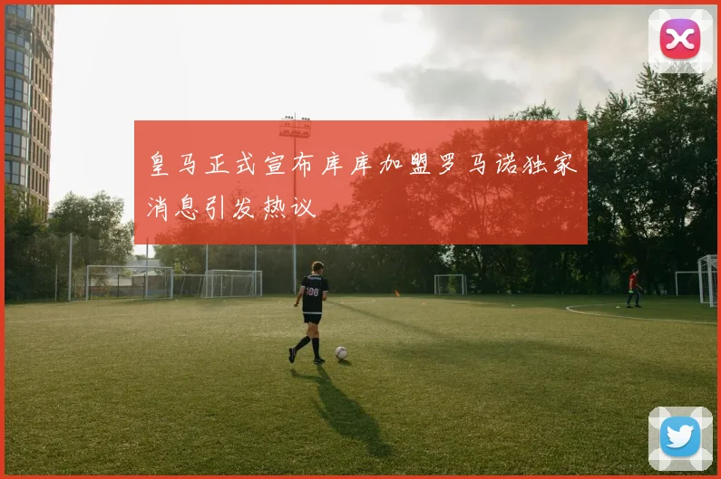 皇马正式宣布库库加盟罗马诺独家消息引发热议