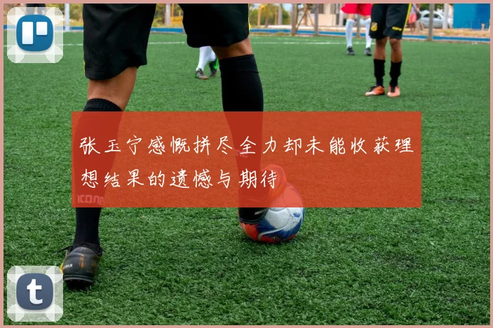 张玉宁感慨拼尽全力却未能收获理想结果的遗憾与期待