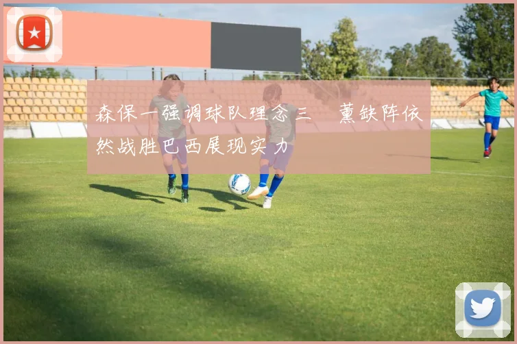 森保一强调球队理念三笘薰缺阵依然战胜巴西展现实力