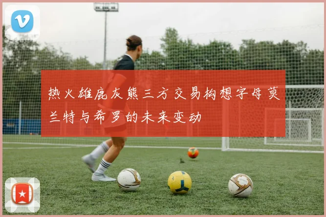 热火雄鹿灰熊三方交易构想字母莫兰特与希罗的未来变动