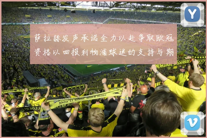 萨拉赫发声承诺全力以赴争取欧冠资格以回报利物浦球迷的支持与期待