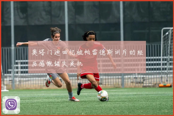 奥塔门迪回忆被帕雷德斯训斥的经历感慨错失良机